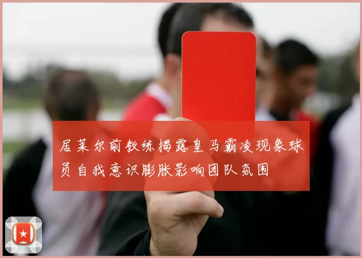 居莱尔前教练揭露皇马霸凌现象球员自我意识膨胀影响团队氛围