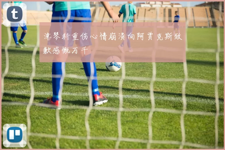 津琴科重伤心情崩溃向阿贾克斯致歉感慨万千