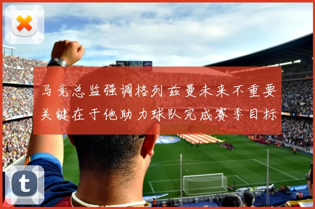 马竞总监强调格列兹曼未来不重要关键在于他助力球队完成赛季目标
