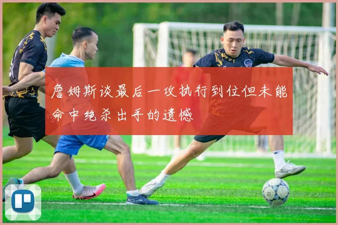 詹姆斯谈最后一攻执行到位但未能命中绝杀出手的遗憾