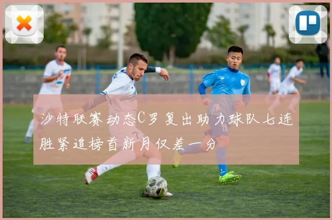 沙特联赛动态C罗复出助力球队七连胜紧追榜首新月仅差一分