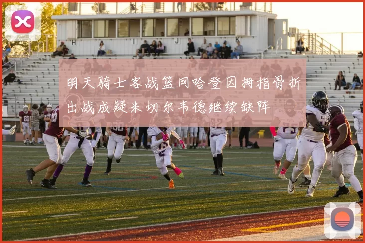 明天骑士客战篮网哈登因拇指骨折出战成疑米切尔韦德继续缺阵