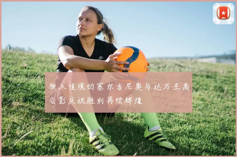 渐入佳境的塞尔吉尼奥与达万王禹合影庆祝胜利再续辉煌