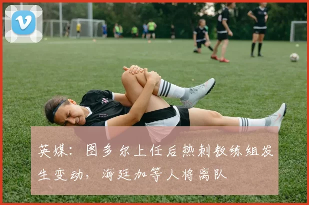 英媒：图多尔上任后热刺教练组发生变动，海廷加等人将离队