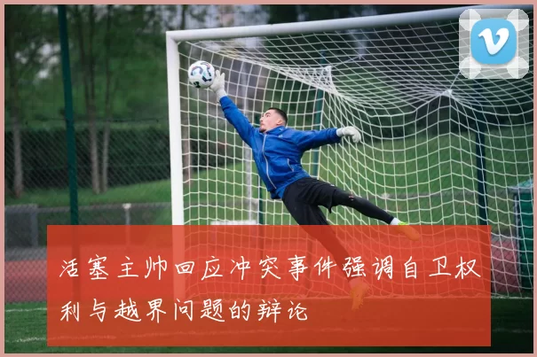 活塞主帅回应冲突事件强调自卫权利与越界问题的辩论