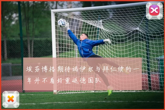 埃芬博格期待诺伊尔与拜仁续约一年并不看好重返德国队