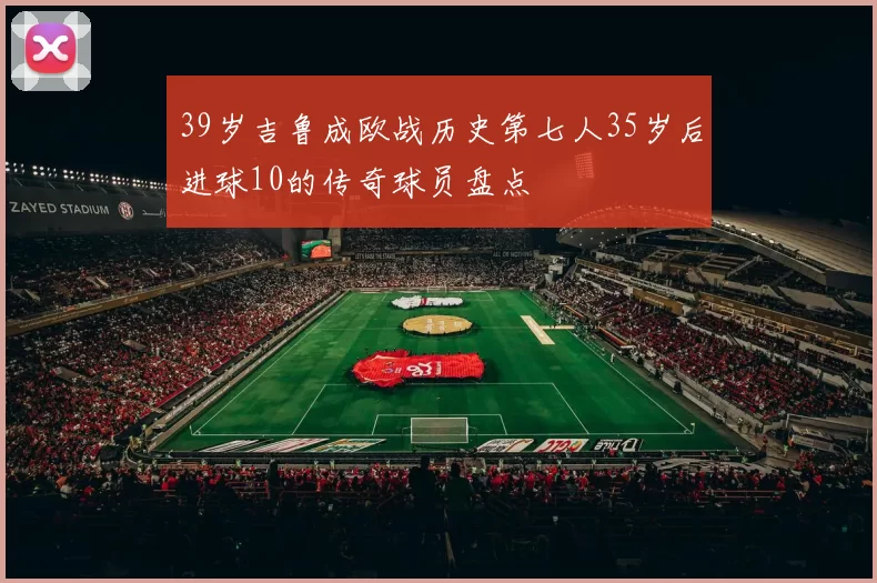 39岁吉鲁成欧战历史第七人35岁后进球10的传奇球员盘点