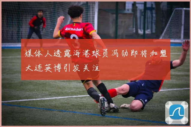 媒体人透露海港球员冯劲即将加盟大连英博引发关注