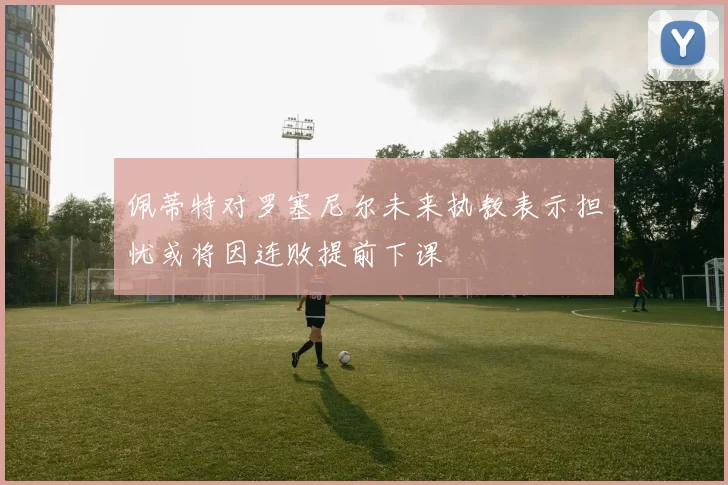 佩蒂特对罗塞尼尔未来执教表示担忧或将因连败提前下课
