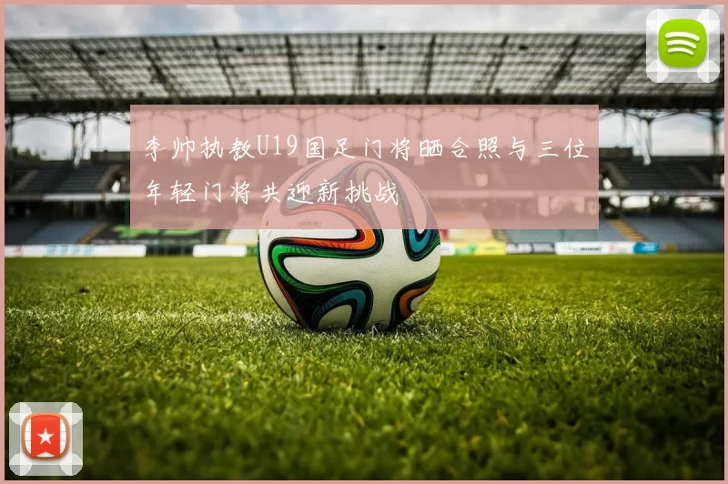 李帅执教U19国足门将晒合照与三位年轻门将共迎新挑战