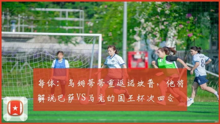 每体：乌姆蒂蒂重返诺坎普，他将解说巴萨VS马竞的国王杯次回合