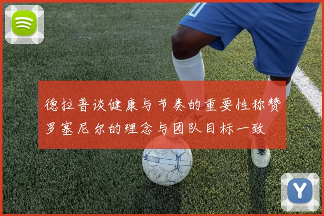 德拉普谈健康与节奏的重要性称赞罗塞尼尔的理念与团队目标一致
