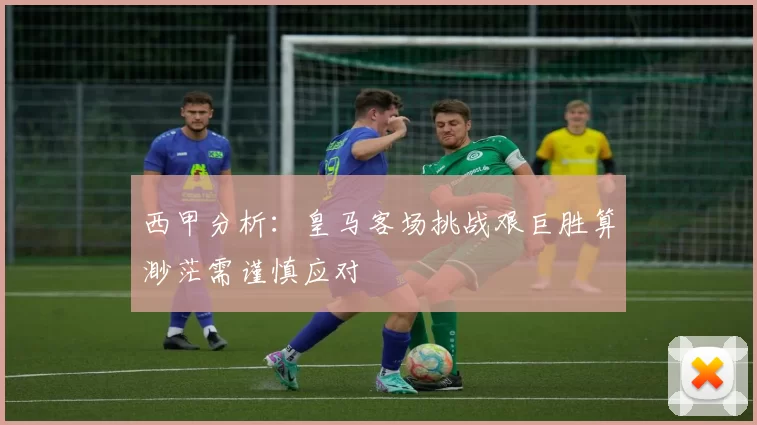 西甲分析：皇马客场挑战艰巨胜算渺茫需谨慎应对